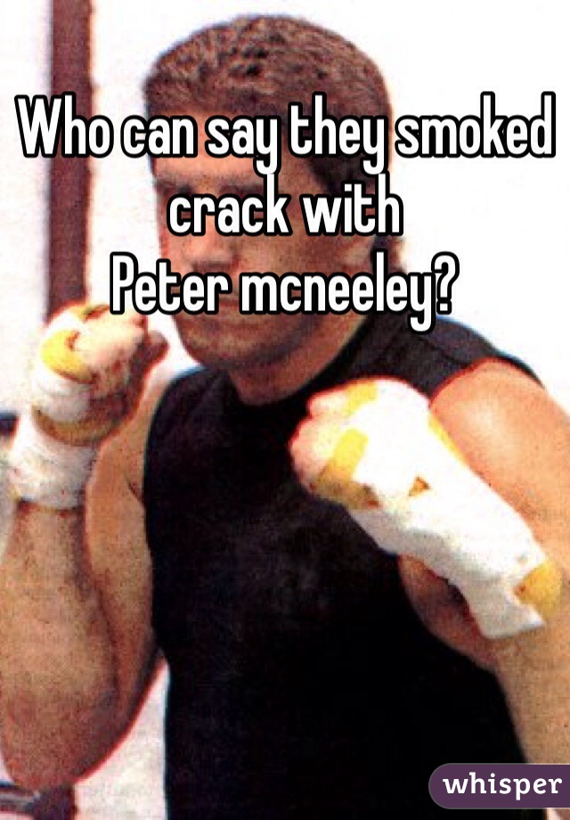 Who can say they smoked crack with
Peter mcneeley?