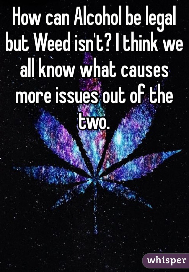 How can Alcohol be legal but Weed isn't? I think we all know what causes more issues out of the two. 