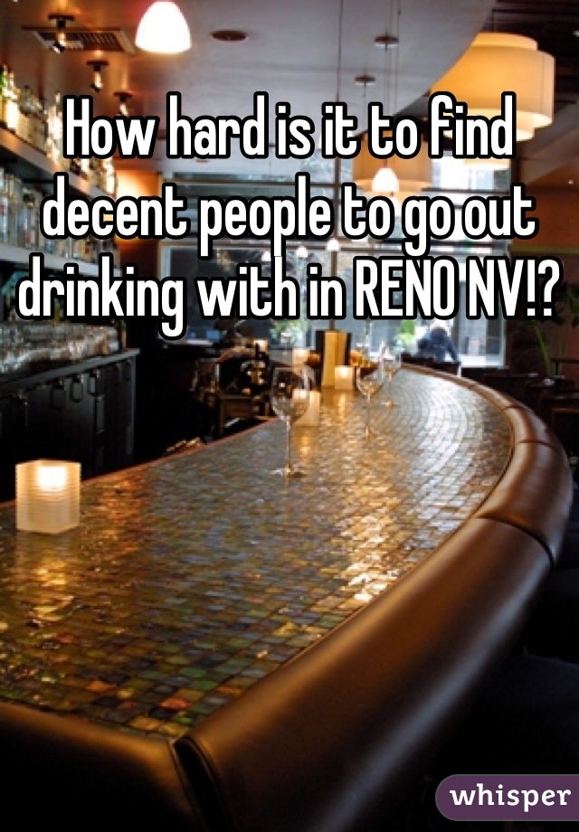 How hard is it to find decent people to go out drinking with in RENO NV!?