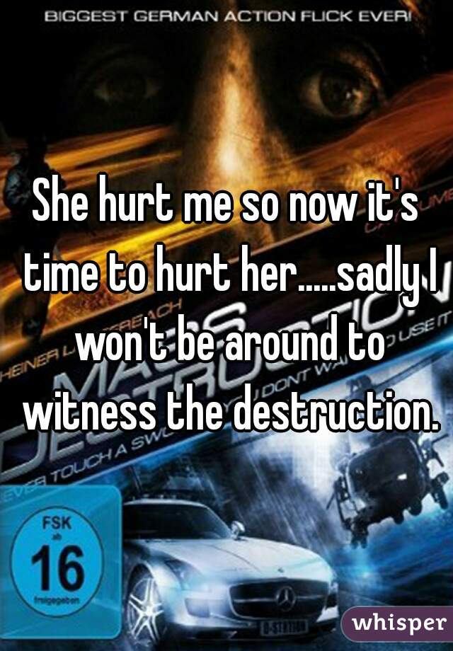 She hurt me so now it's time to hurt her.....sadly I won't be around to witness the destruction.