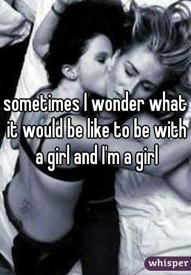 sometimes I wonder what it would be like to be with a girl and I'm a girl