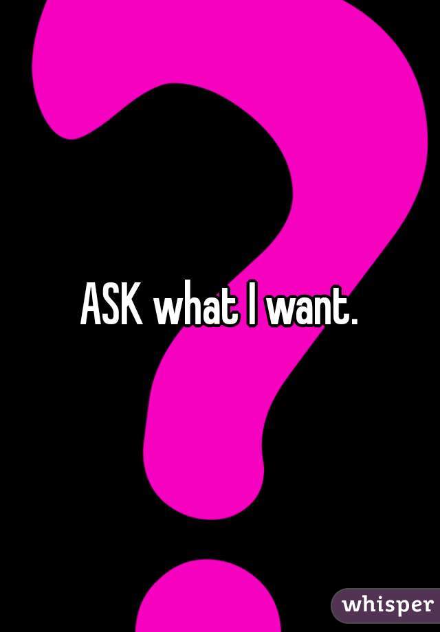 ASK what I want.