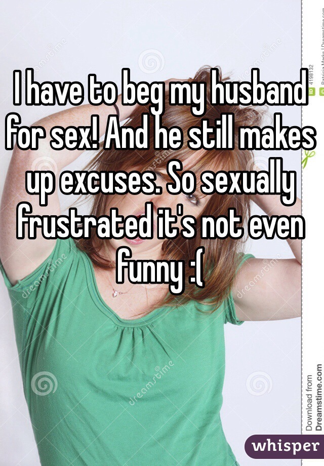 I have to beg my husband for sex! And he still makes up excuses. So sexually frustrated it's not even funny :( 