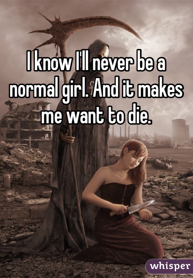 I know I'll never be a normal girl. And it makes me want to die.