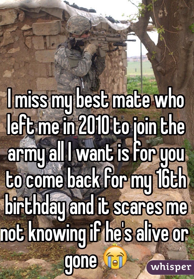 I miss my best mate who left me in 2010 to join the army all I want is for you to come back for my 16th birthday and it scares me not knowing if he's alive or gone 😭