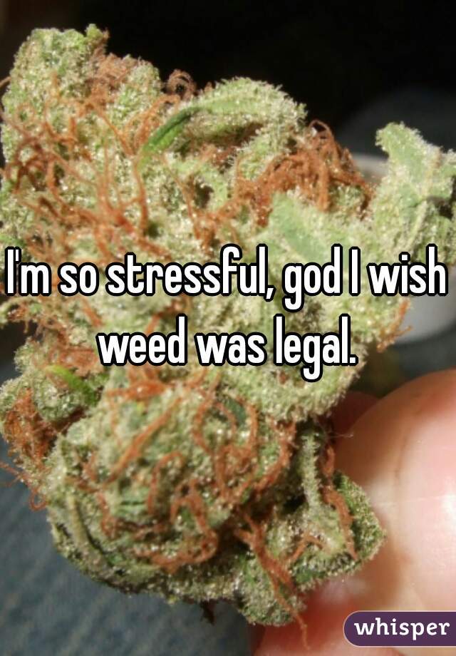I'm so stressful, god I wish weed was legal. 