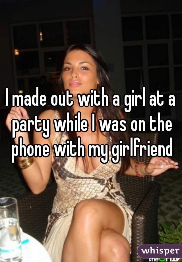 I made out with a girl at a party while I was on the phone with my girlfriend