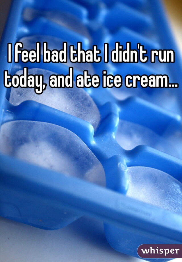 I feel bad that I didn't run today, and ate ice cream...