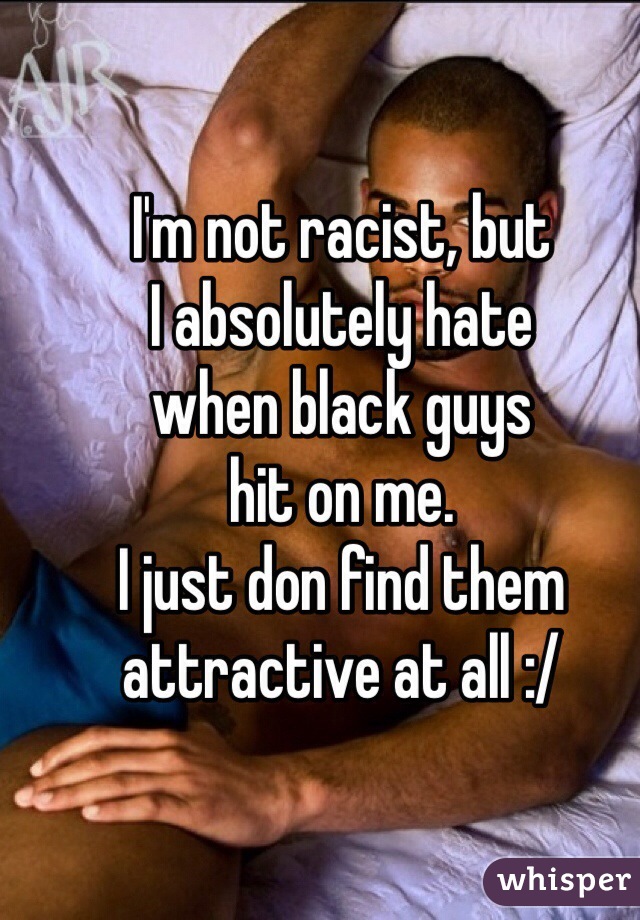 I'm not racist, but
I absolutely hate 
when black guys 
hit on me. 
I just don find them
attractive at all :/