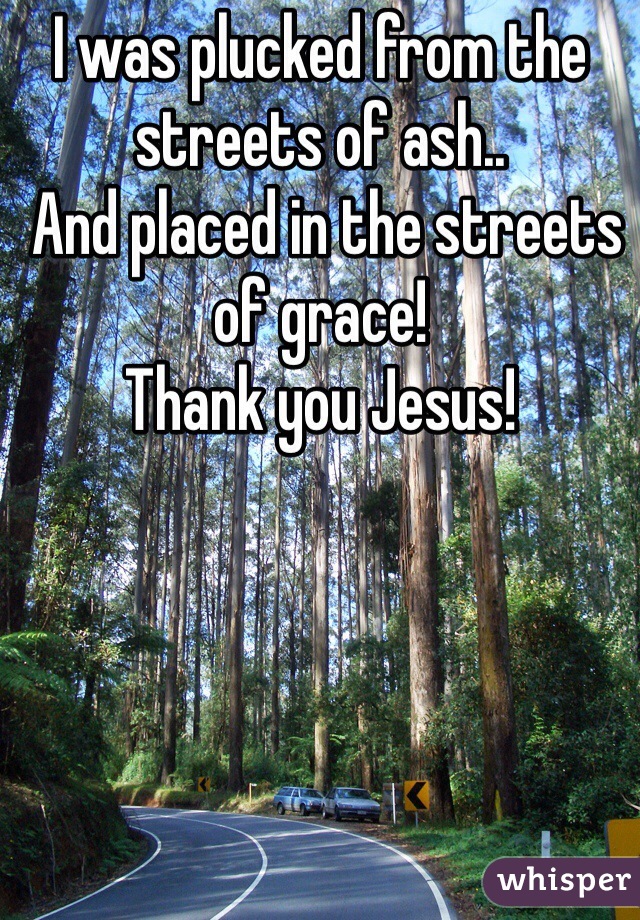I was plucked from the streets of ash..
 And placed in the streets of grace!
Thank you Jesus! 