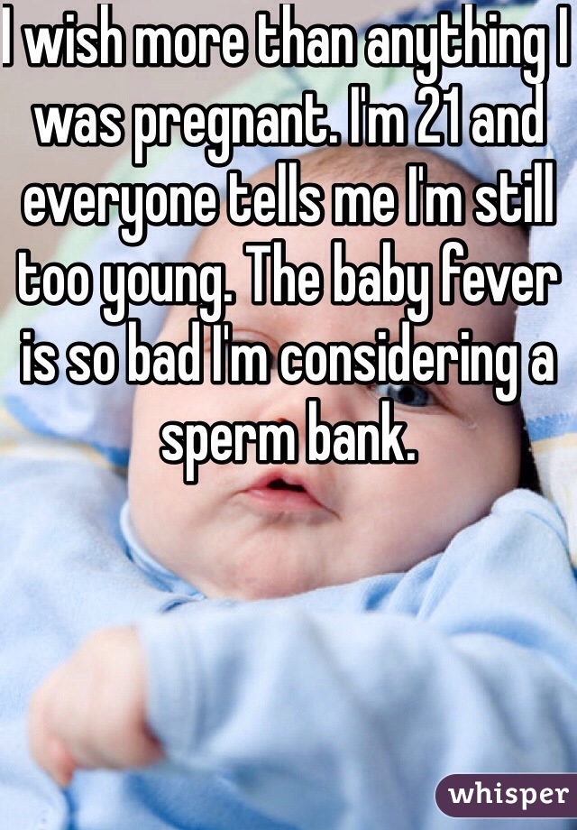 I wish more than anything I was pregnant. I'm 21 and everyone tells me I'm still too young. The baby fever is so bad I'm considering a sperm bank. 