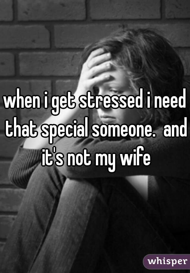 when i get stressed i need that special someone.  and it's not my wife
