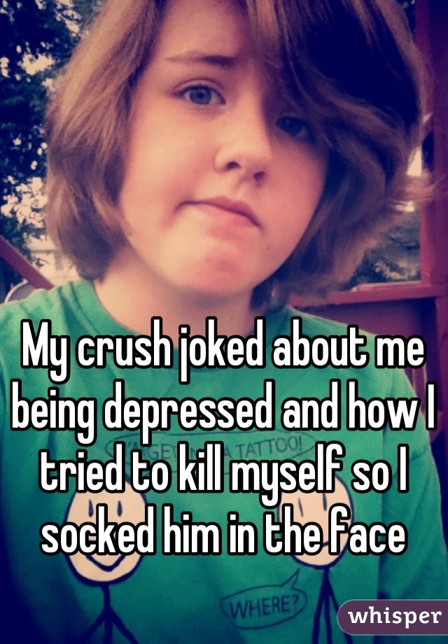 My crush joked about me being depressed and how I tried to kill myself so I socked him in the face
