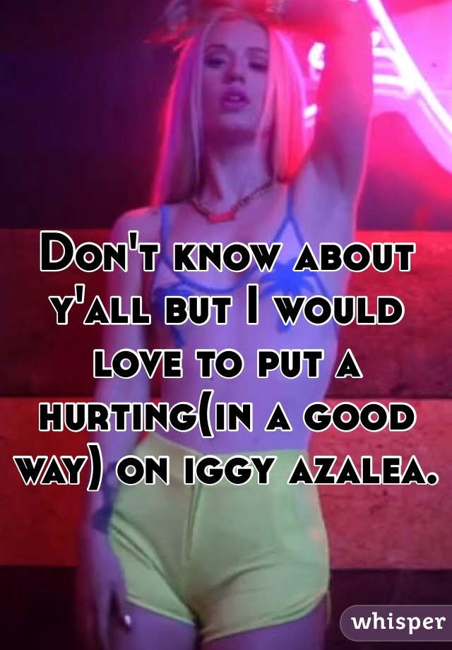 Don't know about y'all but I would love to put a hurting(in a good way) on iggy azalea. 