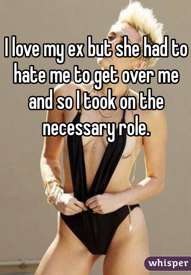 I love my ex but she had to hate me to get over me and so I took on the necessary role. 