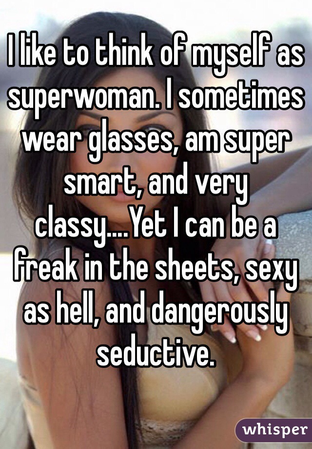 I like to think of myself as superwoman. I sometimes wear glasses, am super smart, and very classy....Yet I can be a freak in the sheets, sexy as hell, and dangerously seductive.