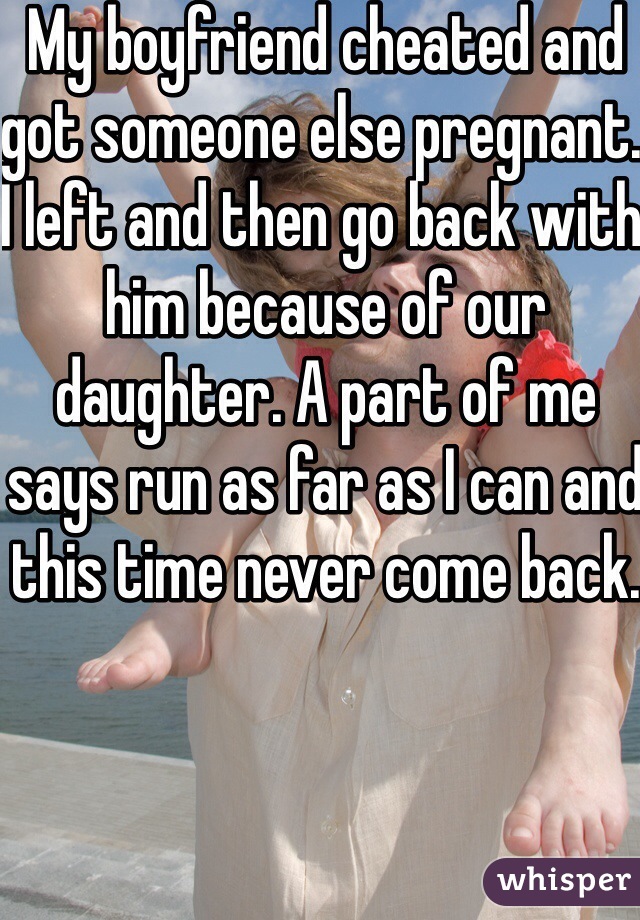 My boyfriend cheated and got someone else pregnant. I left and then go back with him because of our daughter. A part of me says run as far as I can and this time never come back.