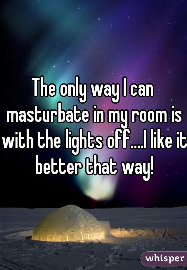 The only way I can masturbate in my room is with the lights off....I like it better that way!