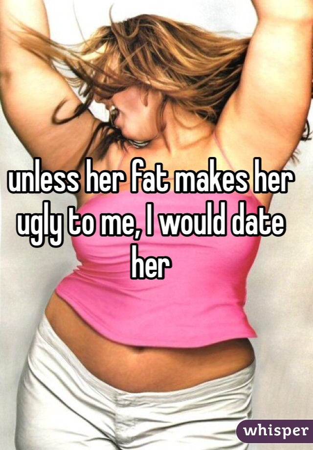 unless her fat makes her ugly to me, I would date her