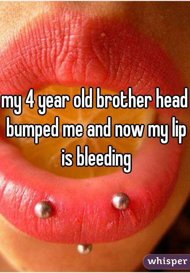 my 4 year old brother head bumped me and now my lip is bleeding
 