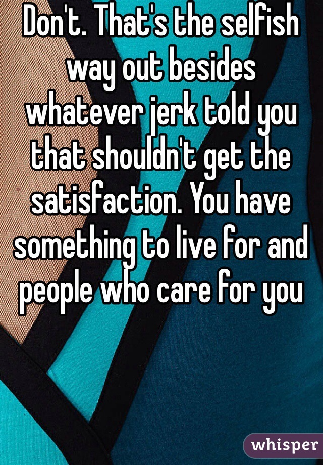 Don't. That's the selfish way out besides whatever jerk told you that shouldn't get the satisfaction. You have something to live for and people who care for you 