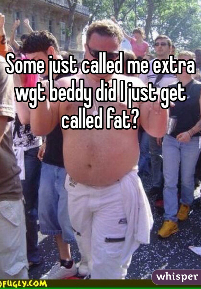 Some just called me extra wgt beddy did I just get called fat?