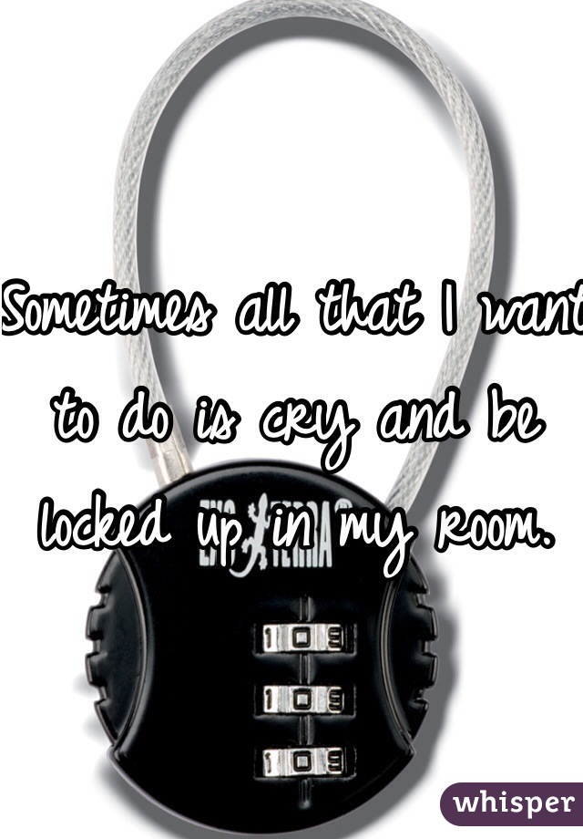 Sometimes all that I want to do is cry and be locked up in my room.