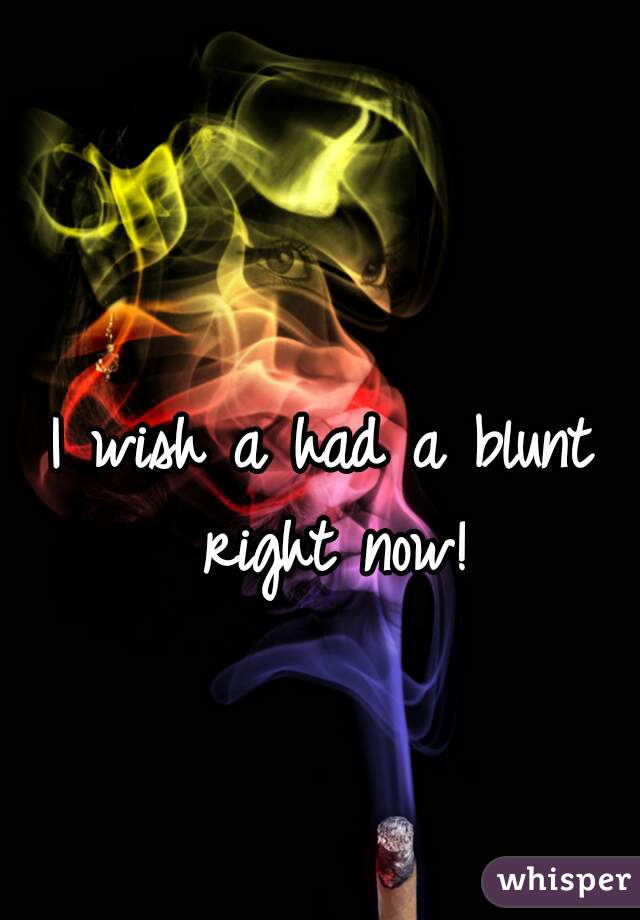 I wish a had a blunt right now!