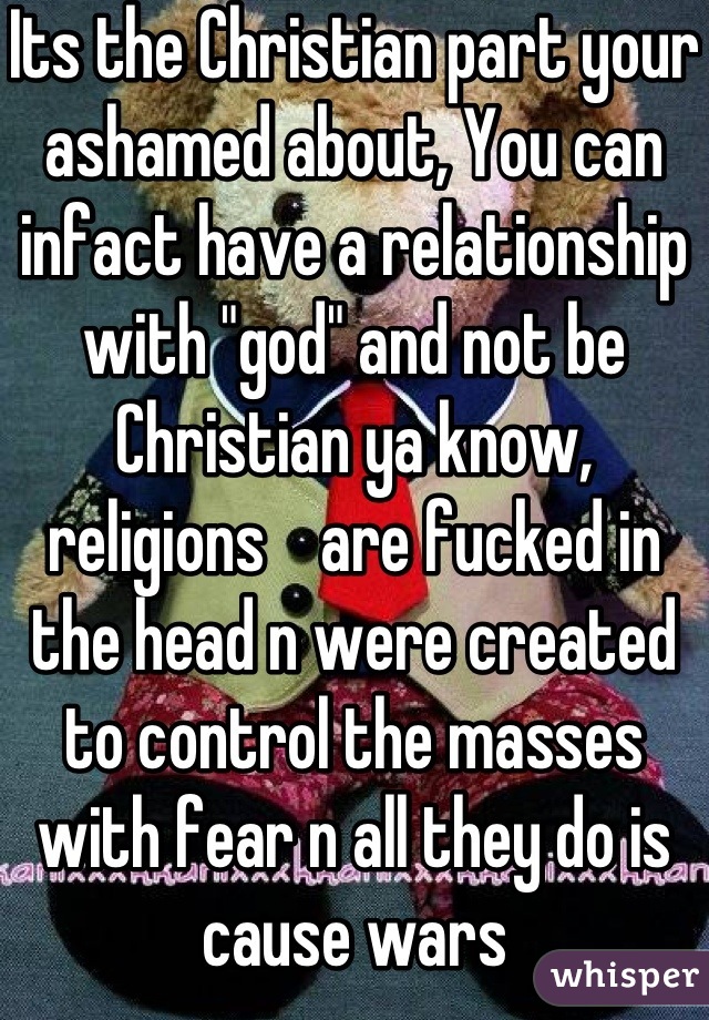 Its the Christian part your ashamed about, You can infact have a relationship with "god" and not be Christian ya know, religions    are fucked in the head n were created to control the masses with fear n all they do is cause wars