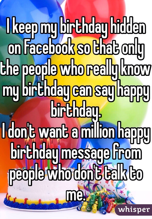 I keep my birthday hidden on Facebook so that only the people who really know my birthday can say happy birthday. 
I don't want a million happy birthday message from people who don't talk to me.
