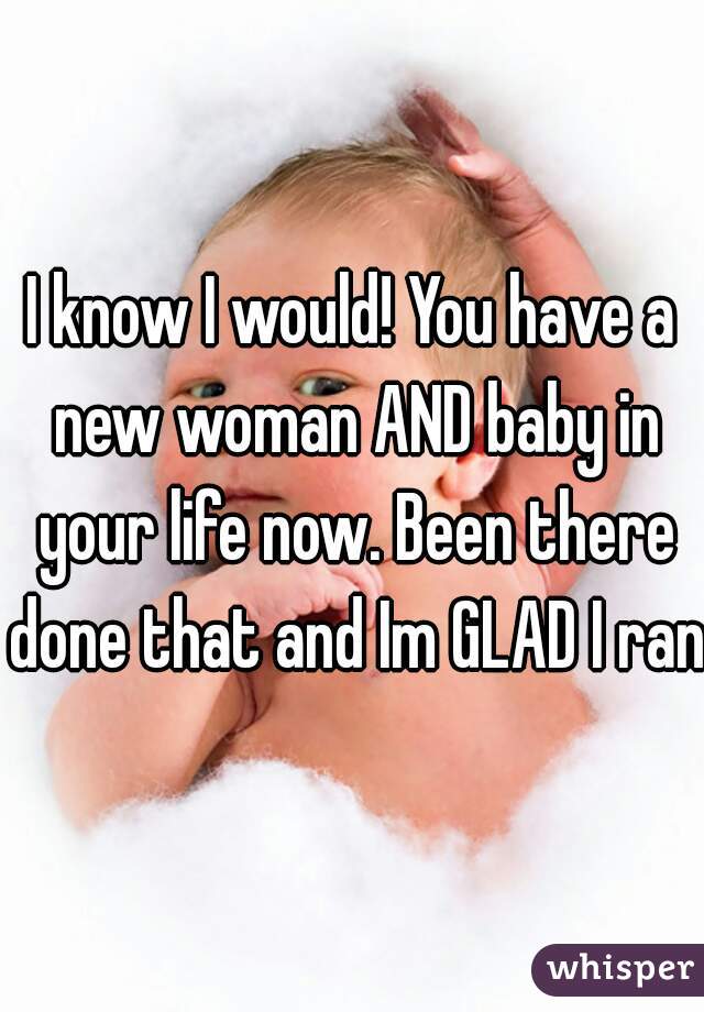 I know I would! You have a new woman AND baby in your life now. Been there done that and Im GLAD I ran!