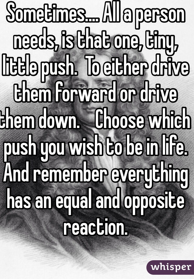 Sometimes.... All a person needs, is that one, tiny, little push.  To either drive them forward or drive them down.    Choose which push you wish to be in life. And remember everything has an equal and opposite reaction.