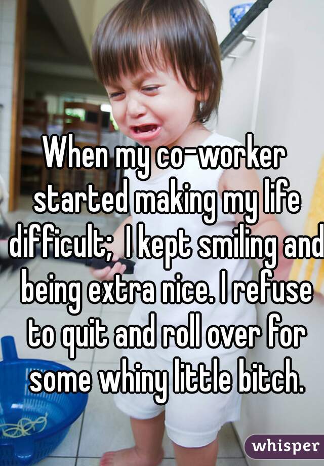 When my co-worker started making my life difficult;  I kept smiling and being extra nice. I refuse to quit and roll over for some whiny little bitch.