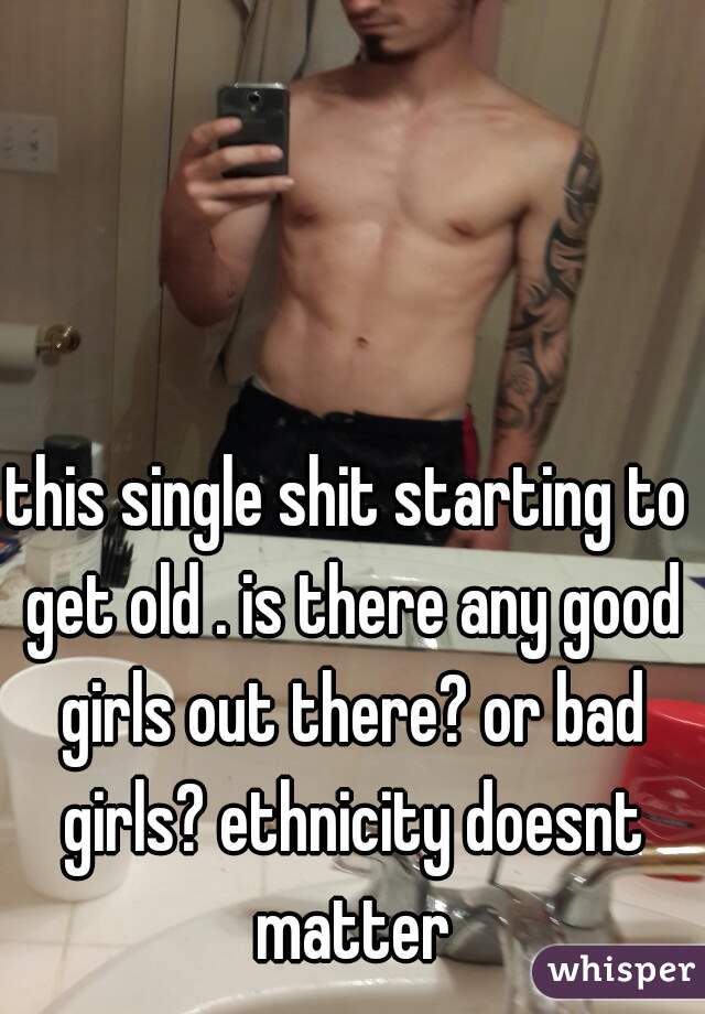 this single shit starting to get old . is there any good girls out there? or bad girls? ethnicity doesnt matter