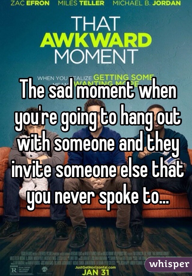 The sad moment when you're going to hang out with someone and they invite someone else that you never spoke to... 