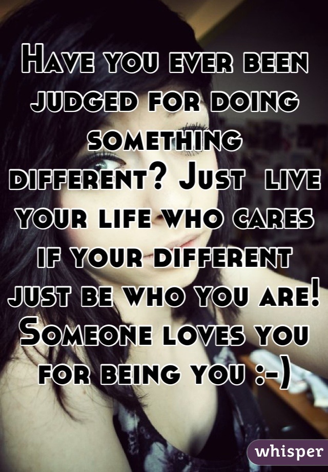 Have you ever been judged for doing something different? Just  live your life who cares if your different just be who you are! Someone loves you for being you :-)