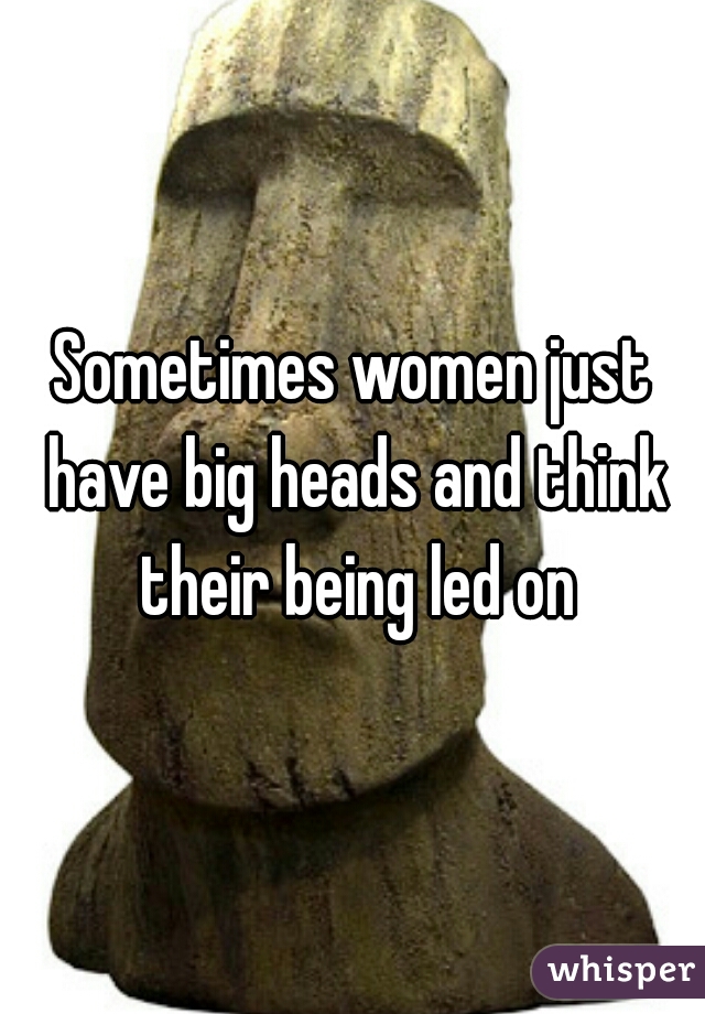 Sometimes women just have big heads and think their being led on