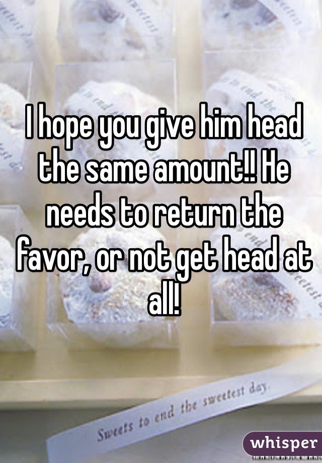 I hope you give him head the same amount!! He needs to return the favor, or not get head at all!