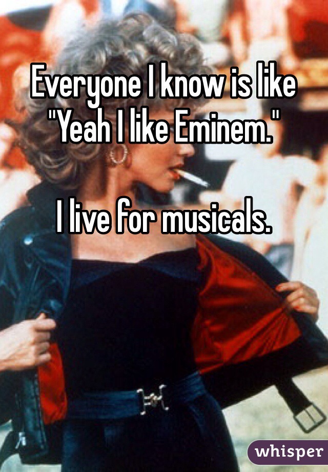 Everyone I know is like "Yeah I like Eminem."

I live for musicals.