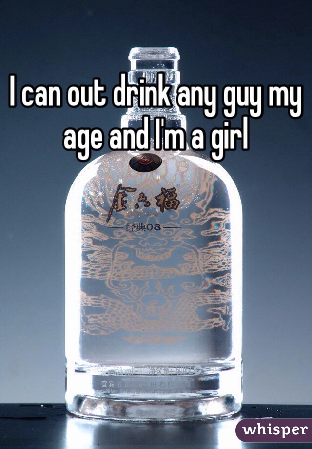 I can out drink any guy my age and I'm a girl
