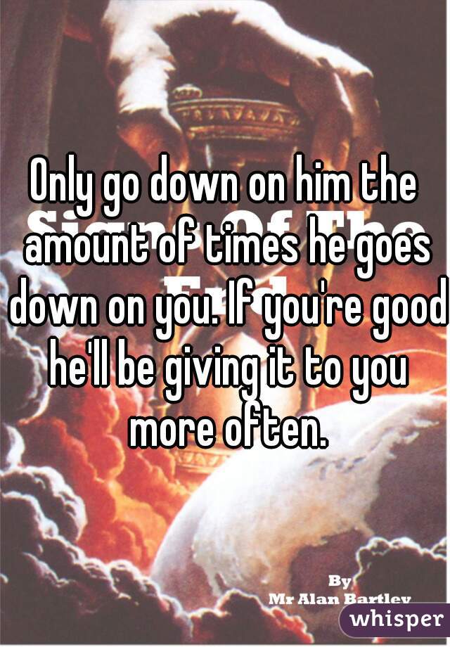 Only go down on him the amount of times he goes down on you. If you're good he'll be giving it to you more often.