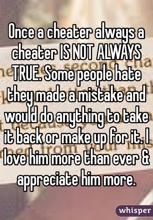 Once a cheater always a cheater IS NOT ALWAYS TRUE. Some people hate they made a mistake and would do anything to take it back or make up for it. I love him more than ever & appreciate him more.