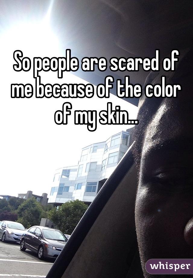 So people are scared of me because of the color of my skin...