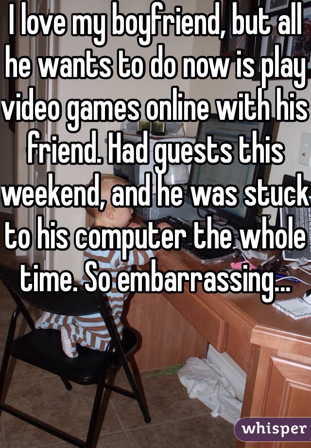 I love my boyfriend, but all he wants to do now is play video games online with his friend. Had guests this weekend, and he was stuck to his computer the whole time. So embarrassing...