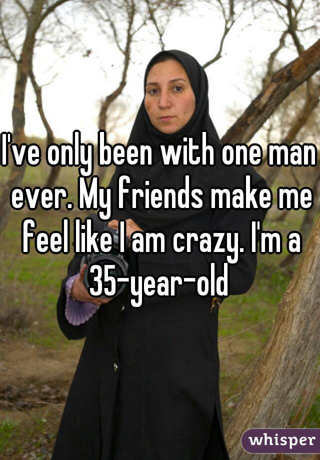 I've only been with one man ever. My friends make me feel like I am crazy. I'm a 35-year-old 