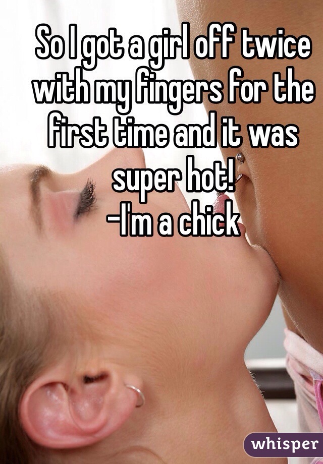So I got a girl off twice with my fingers for the first time and it was super hot!
-I'm a chick