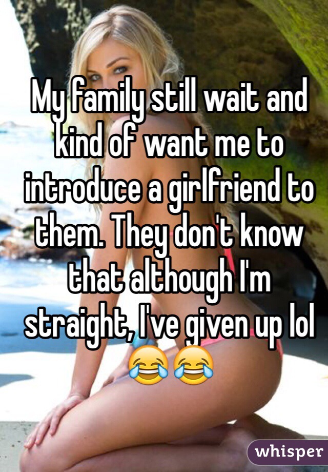 My family still wait and kind of want me to introduce a girlfriend to them. They don't know that although I'm straight, I've given up lol😂😂