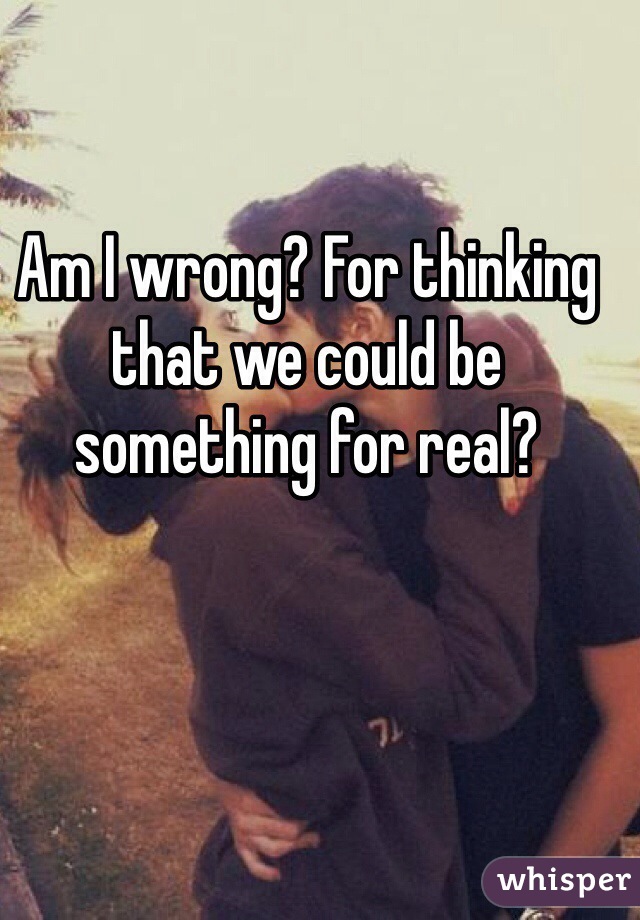 Am I wrong? For thinking that we could be something for real? 