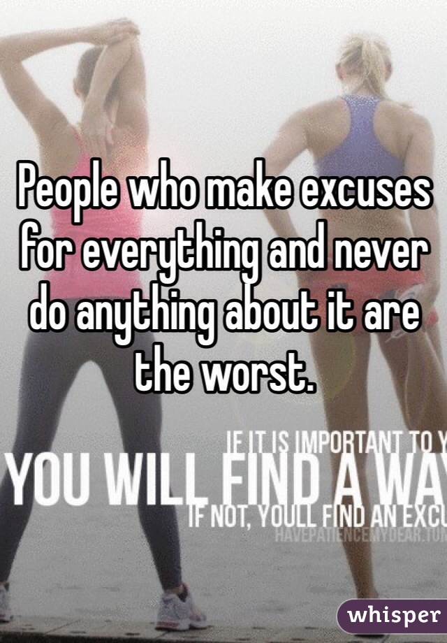 People who make excuses for everything and never do anything about it are the worst.