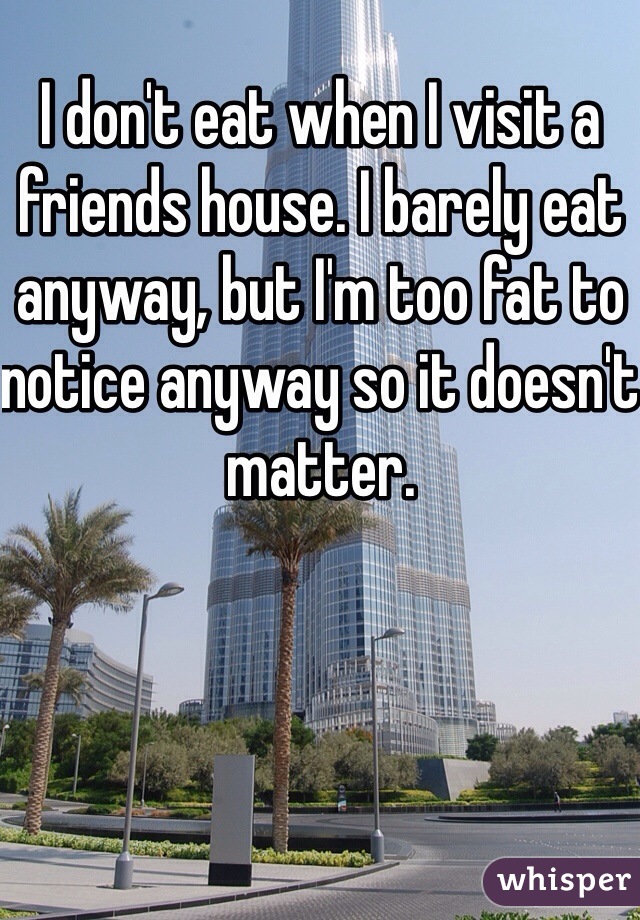 I don't eat when I visit a friends house. I barely eat anyway, but I'm too fat to notice anyway so it doesn't matter. 